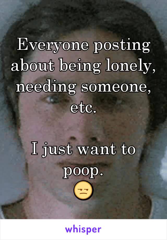 Everyone posting about being lonely, needing someone, etc.

I just want to poop.
😒