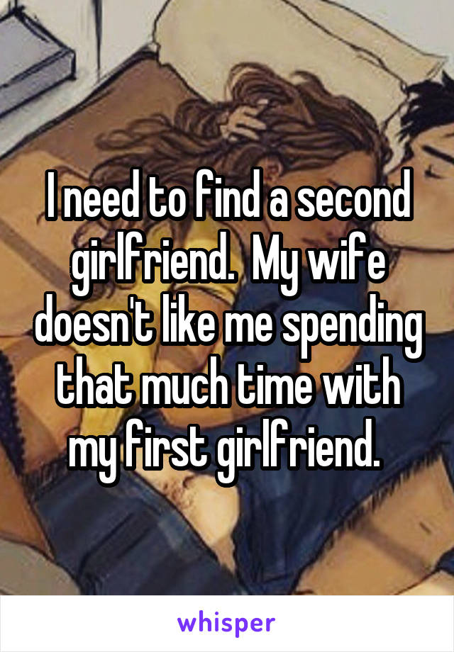 I need to find a second girlfriend.  My wife doesn't like me spending that much time with my first girlfriend. 