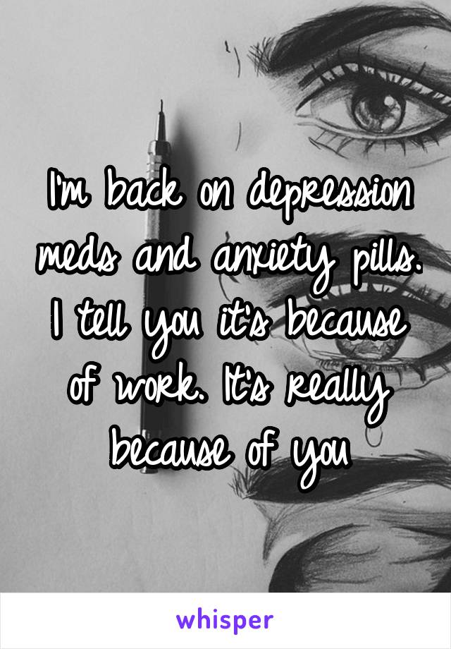 I'm back on depression meds and anxiety pills. I tell you it's because of work. It's really because of you