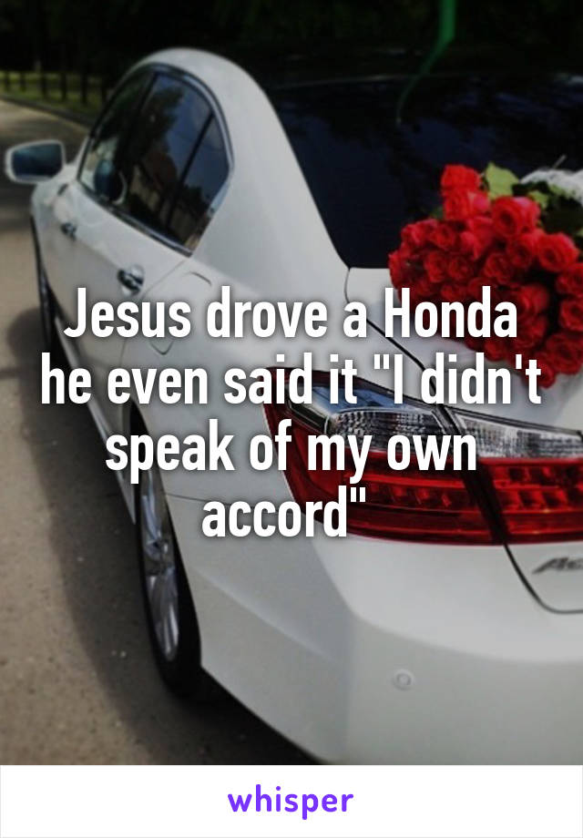 Jesus drove a Honda he even said it "I didn't speak of my own accord" 
