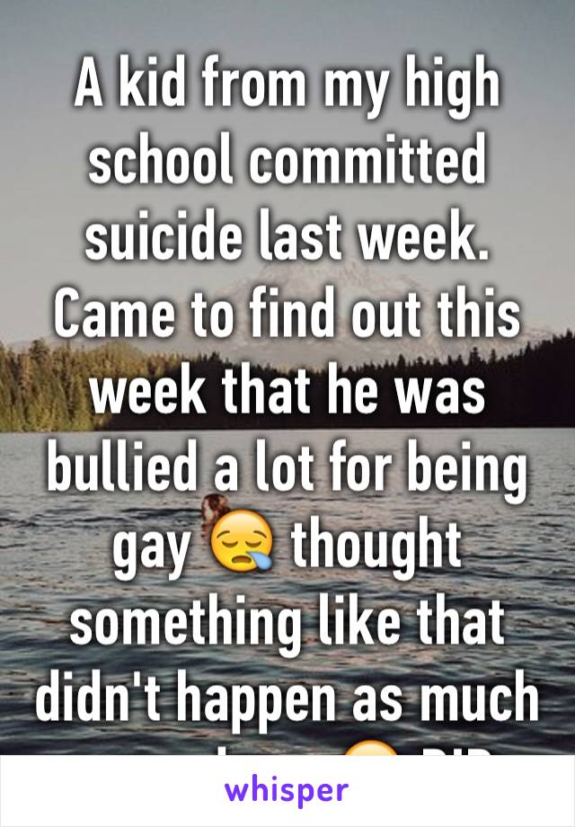 A kid from my high school committed suicide last week. Came to find out this week that he was bullied a lot for being gay 😪 thought something like that didn't happen as much nowadays. 😔 RIP
