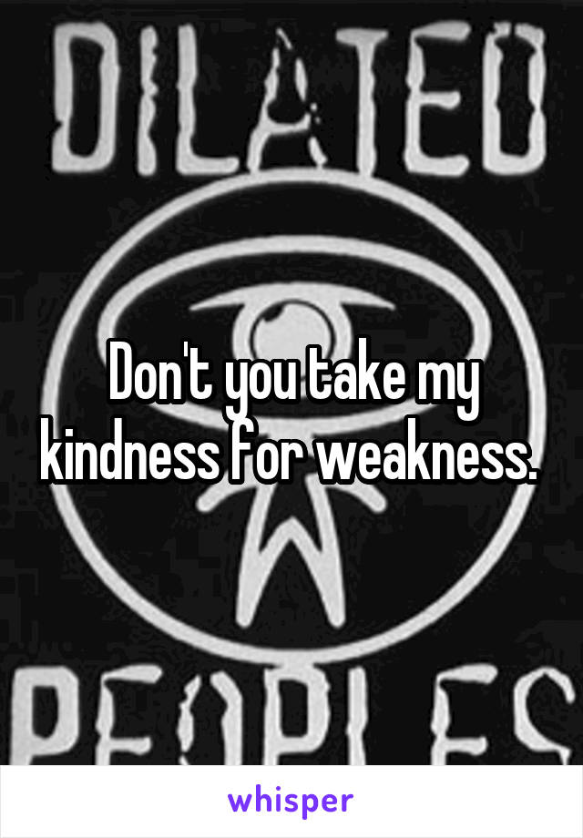 Don't you take my kindness for weakness. 