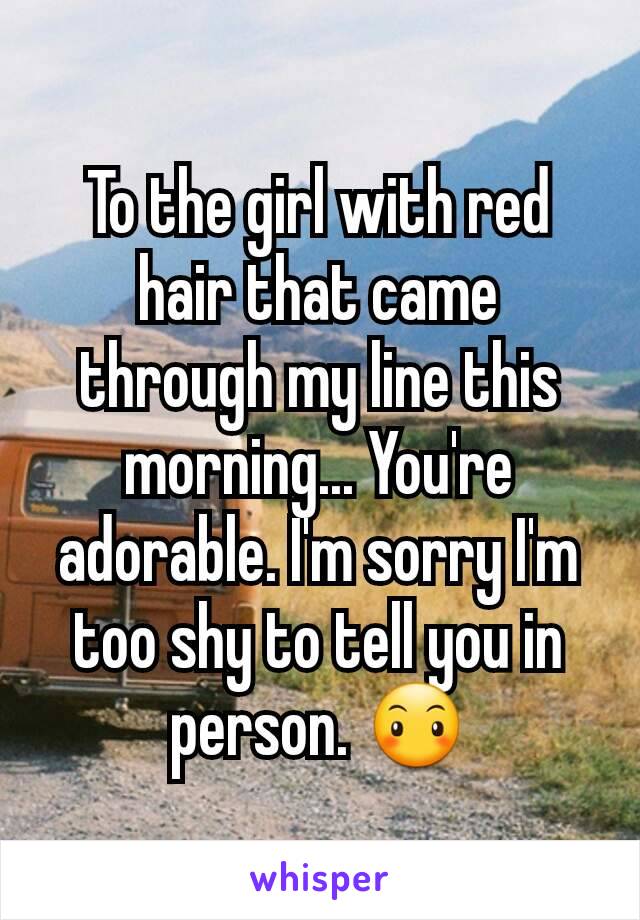 To the girl with red hair that came through my line this morning... You're adorable. I'm sorry I'm too shy to tell you in person. 😶