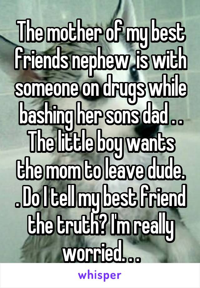 The mother of my best friends nephew  is with someone on drugs while bashing her sons dad . . The little boy wants the mom to leave dude. . Do I tell my best friend the truth? I'm really worried. . .