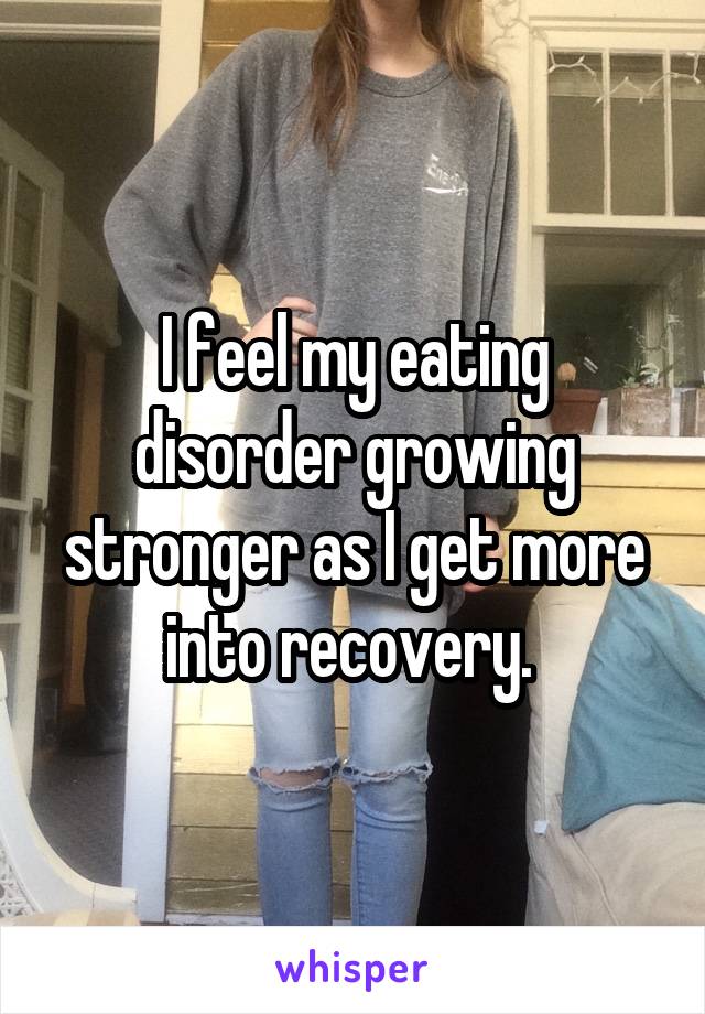 I feel my eating disorder growing stronger as I get more into recovery. 