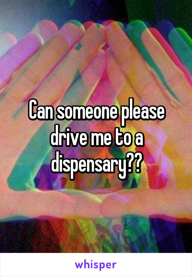 Can someone please drive me to a dispensary??