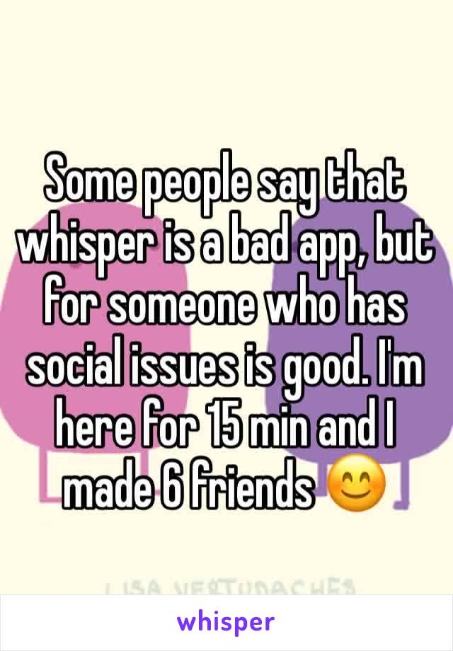 Some people say that whisper is a bad app, but for someone who has social issues is good. I'm here for 15 min and I made 6 friends 😊