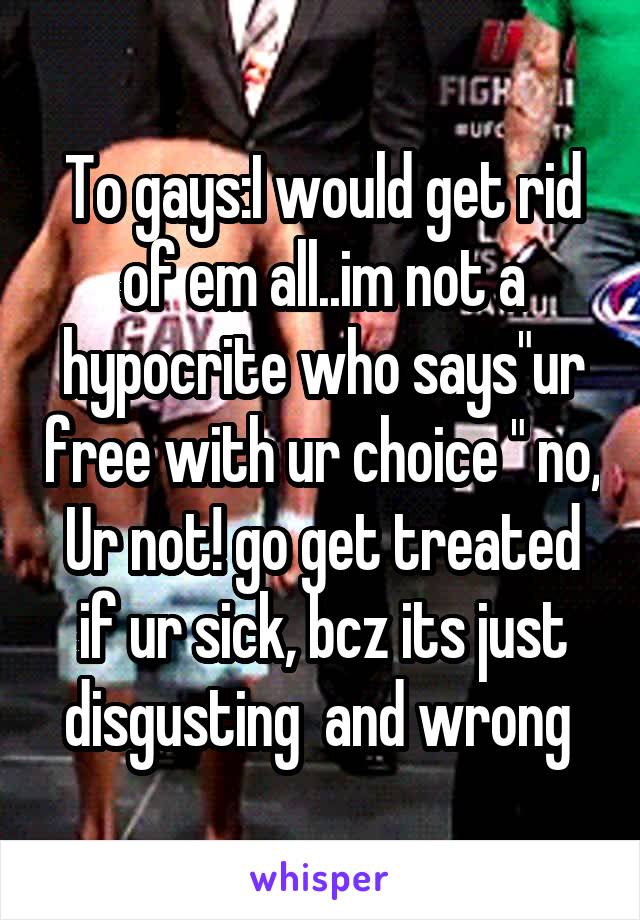 To gays:I would get rid of em all..im not a hypocrite who says"ur free with ur choice " no, Ur not! go get treated if ur sick, bcz its just disgusting  and wrong 