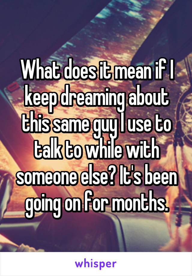 What does it mean if I keep dreaming about this same guy I use to talk to while with someone else? It's been going on for months.