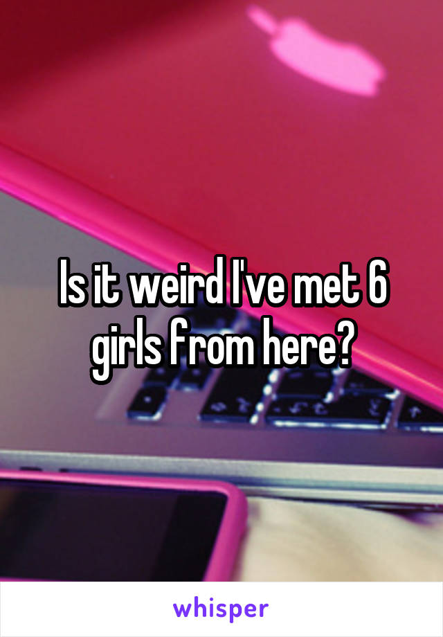 Is it weird I've met 6 girls from here?