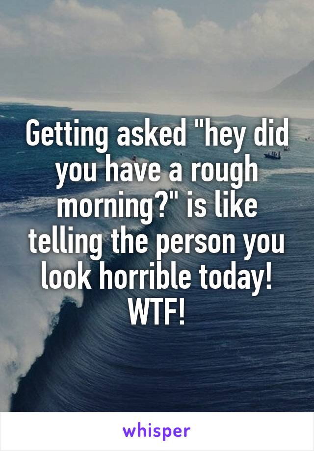 Getting asked "hey did you have a rough morning?" is like telling the person you look horrible today! WTF!
