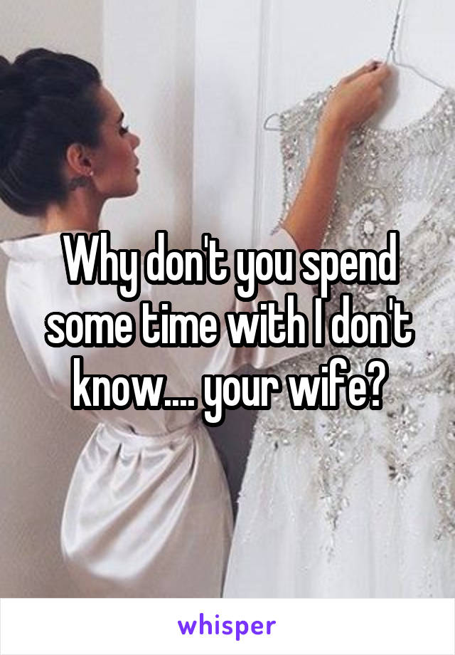 Why don't you spend some time with I don't know.... your wife?