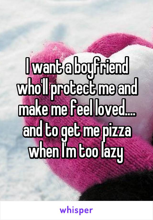 I want a boyfriend who'll protect me and make me feel loved.... and to get me pizza when I'm too lazy 