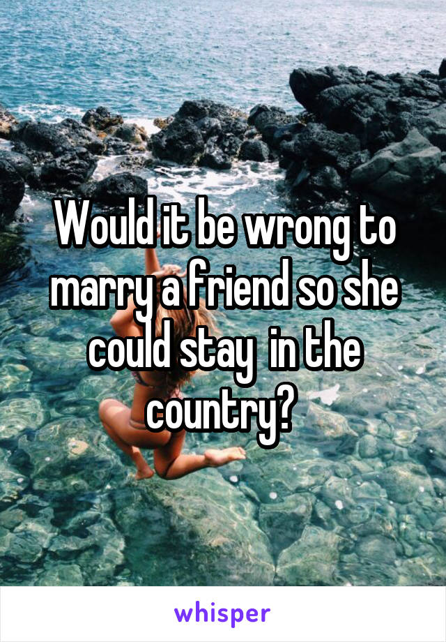 Would it be wrong to marry a friend so she could stay  in the country? 