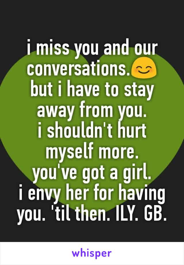i miss you and our conversations.😊
but i have to stay away from you.
i shouldn't hurt myself more.
you've got a girl.
i envy her for having you. 'til then. ILY. GB.
