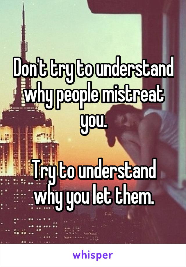 Don't try to understand why people mistreat you.

Try to understand why you let them.