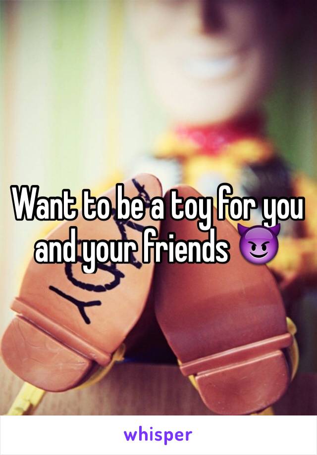 Want to be a toy for you and your friends 😈