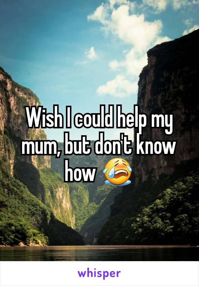 Wish I could help my mum, but don't know how 😭