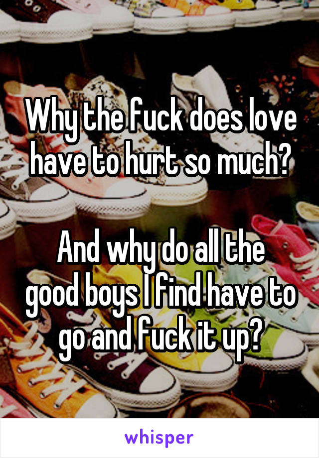 Why the fuck does love have to hurt so much?

And why do all the good boys I find have to go and fuck it up?