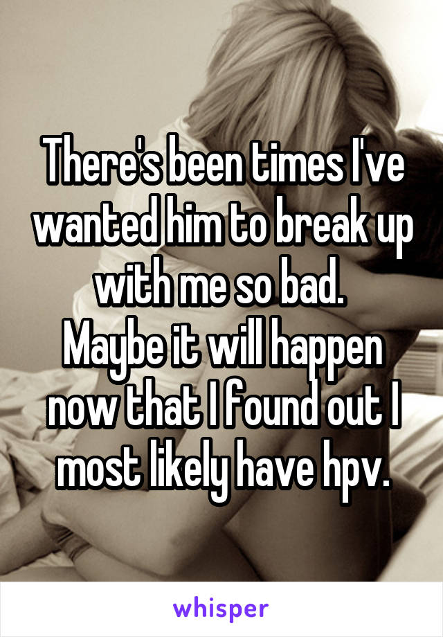 There's been times I've wanted him to break up with me so bad. 
Maybe it will happen now that I found out I most likely have hpv.