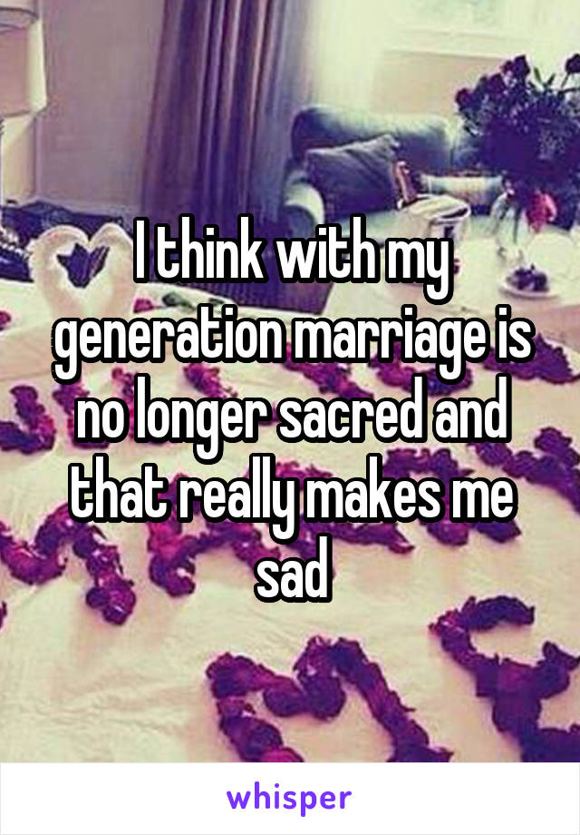 I think with my generation marriage is no longer sacred and that really makes me sad