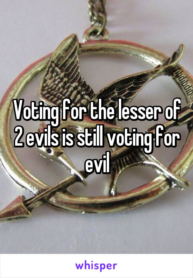 Voting for the lesser of 2 evils is still voting for evil