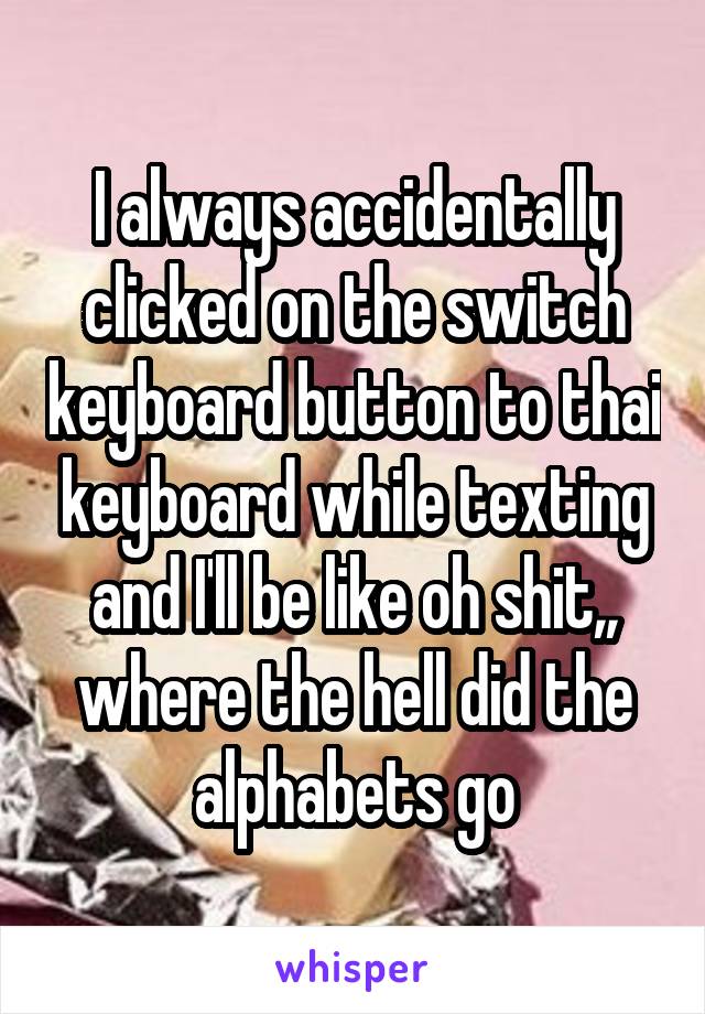 I always accidentally clicked on the switch keyboard button to thai keyboard while texting and I'll be like oh shit,, where the hell did the alphabets go