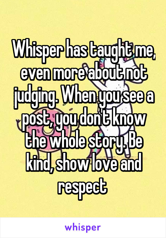 Whisper has taught me, even more about not judging. When you see a post, you don't know the whole story. Be kind, show love and respect 