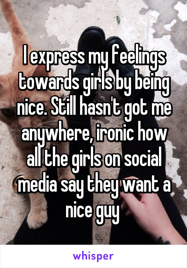 I express my feelings towards girls by being nice. Still hasn't got me anywhere, ironic how all the girls on social media say they want a nice guy 
