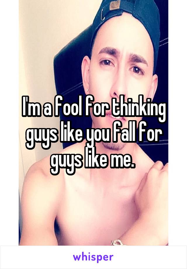 I'm a fool for thinking guys like you fall for guys like me. 