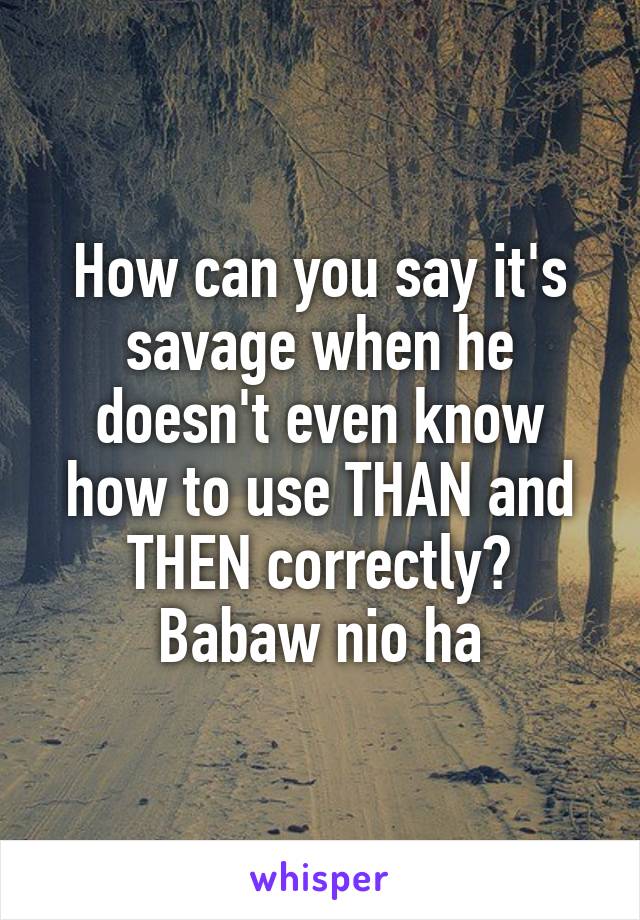 How can you say it's savage when he doesn't even know how to use THAN and THEN correctly? Babaw nio ha