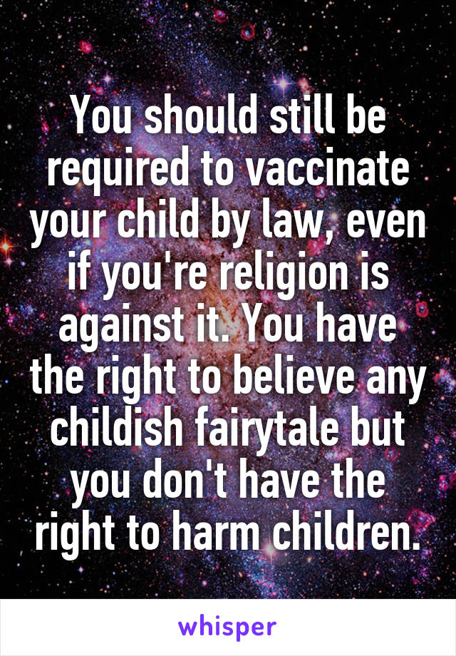 You should still be required to vaccinate your child by law, even if you're religion is against it. You have the right to believe any childish fairytale but you don't have the right to harm children.