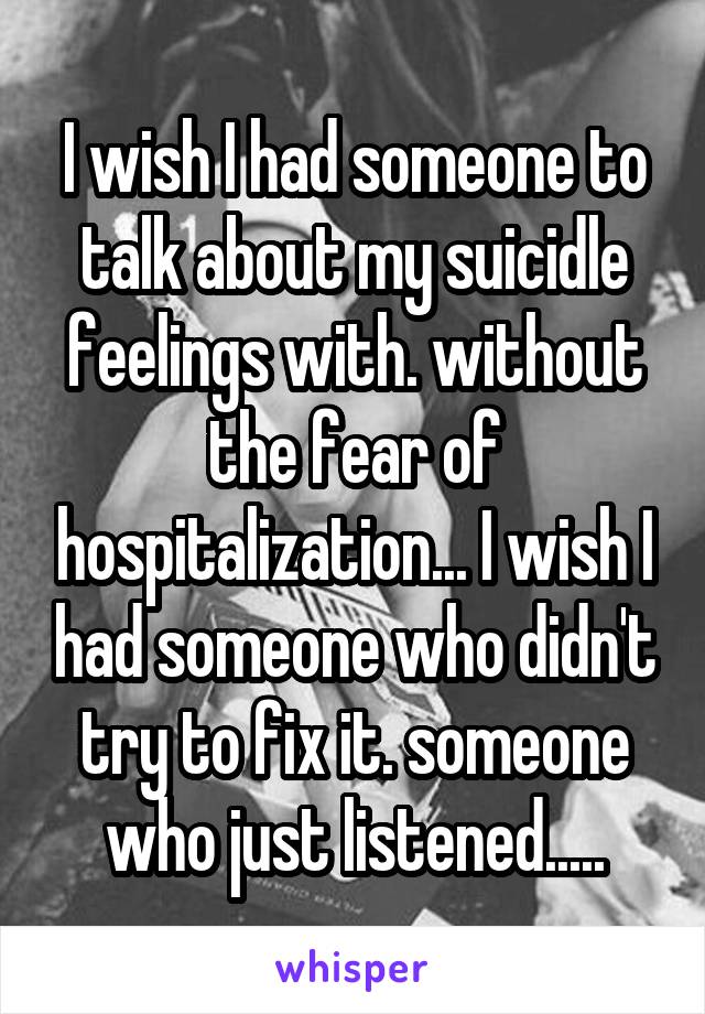 I wish I had someone to talk about my suicidle feelings with. without the fear of hospitalization... I wish I had someone who didn't try to fix it. someone who just listened.....