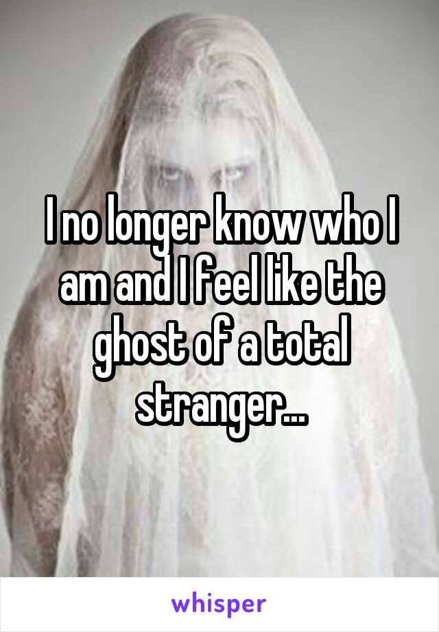 I no longer know who I am and I feel like the ghost of a total stranger...