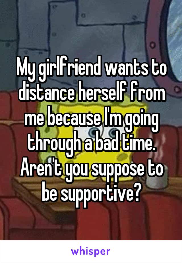 My girlfriend wants to distance herself from me because I'm going through a bad time.
Aren't you suppose to be supportive?