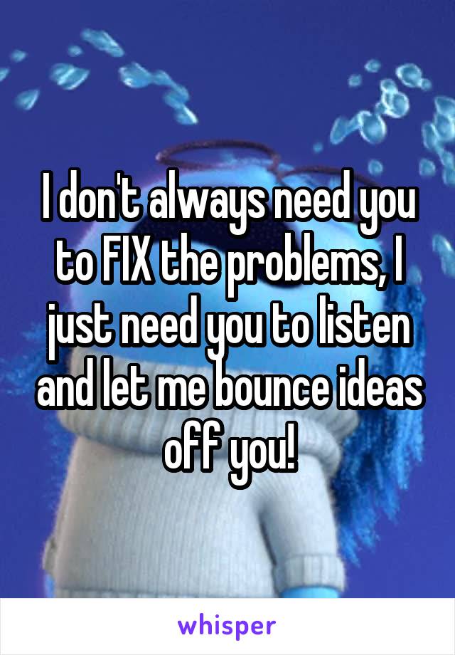 I don't always need you to FIX the problems, I just need you to listen and let me bounce ideas off you!