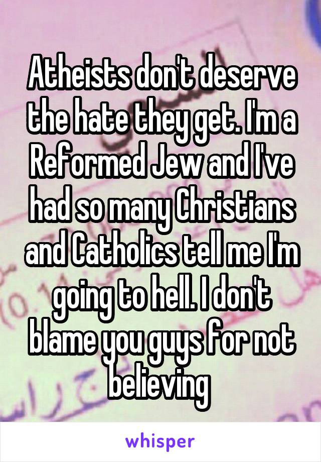 Atheists don't deserve the hate they get. I'm a Reformed Jew and I've had so many Christians and Catholics tell me I'm going to hell. I don't blame you guys for not believing 