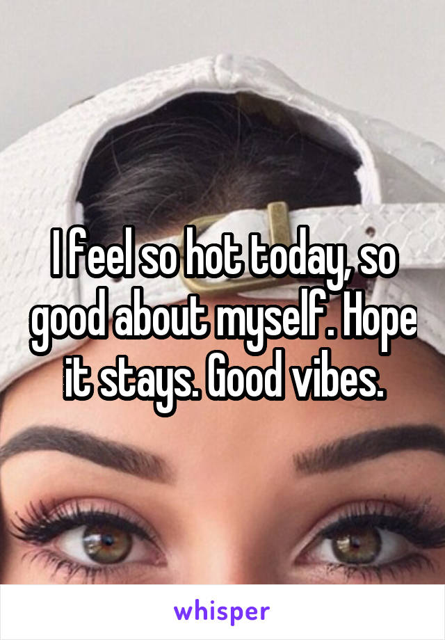 I feel so hot today, so good about myself. Hope it stays. Good vibes.