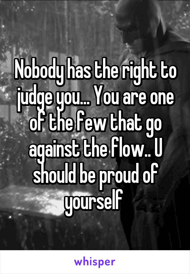 Nobody has the right to judge you... You are one of the few that go against the flow.. U should be proud of yourself 