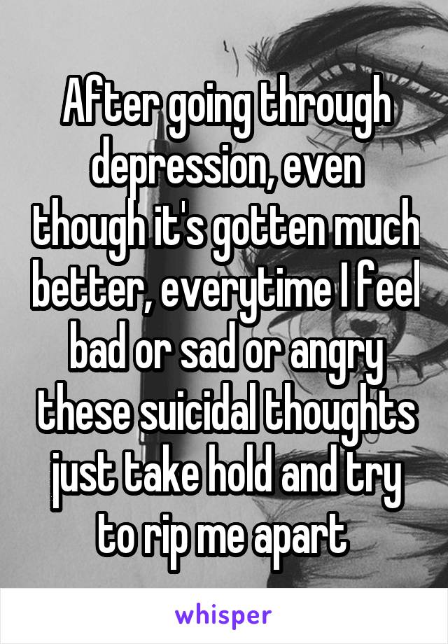 After going through depression, even though it's gotten much better, everytime I feel bad or sad or angry these suicidal thoughts just take hold and try to rip me apart 