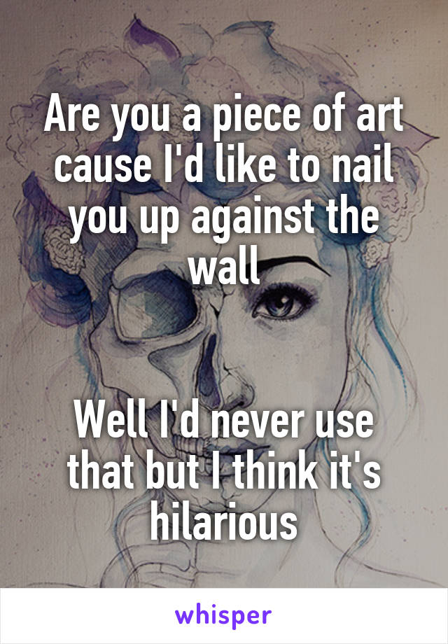Are you a piece of art cause I'd like to nail you up against the wall


Well I'd never use that but I think it's hilarious