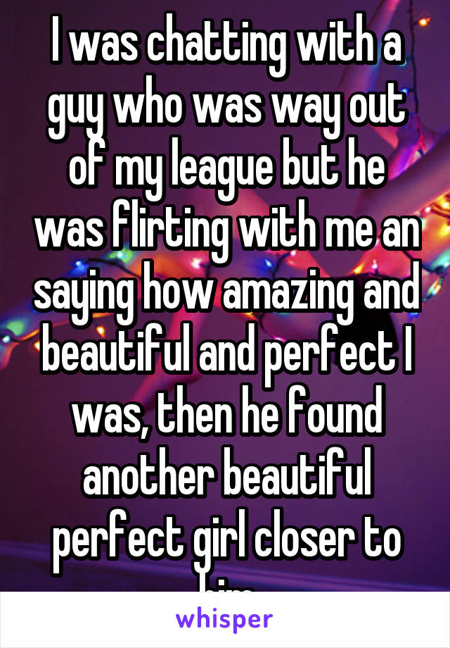 I was chatting with a guy who was way out of my league but he was flirting with me an saying how amazing and beautiful and perfect I was, then he found another beautiful perfect girl closer to him