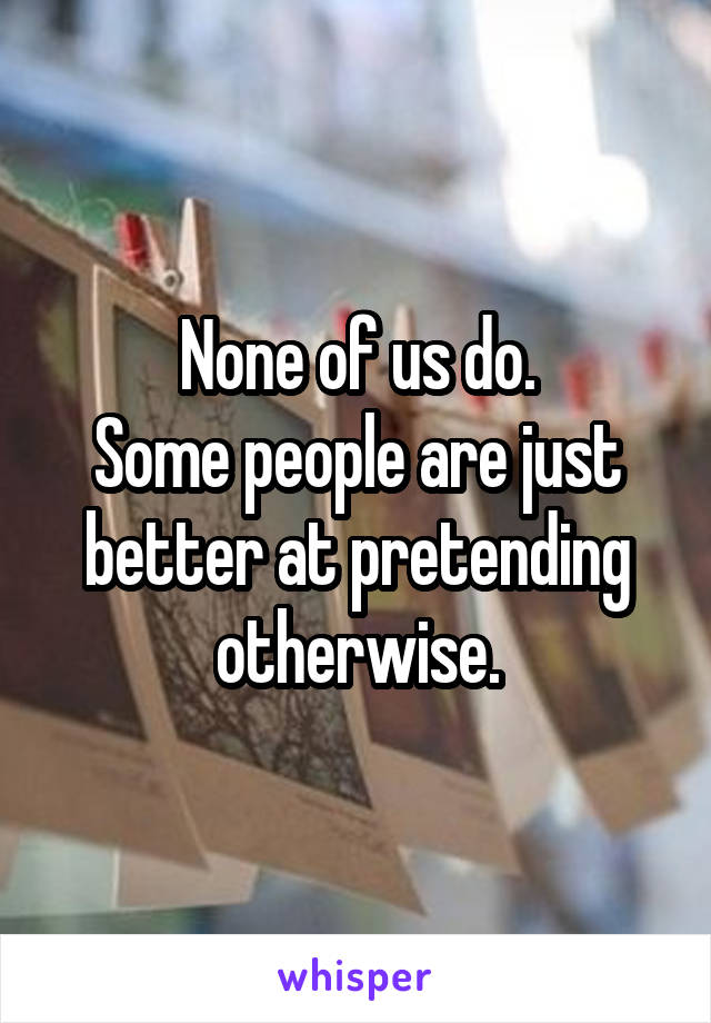 None of us do.
Some people are just better at pretending otherwise.