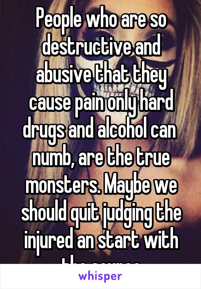 People who are so destructive and abusive that they cause pain only hard drugs and alcohol can  numb, are the true monsters. Maybe we should quit judging the injured an start with the source