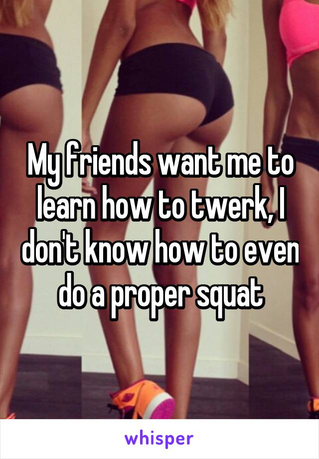 My friends want me to learn how to twerk, I don't know how to even do a proper squat