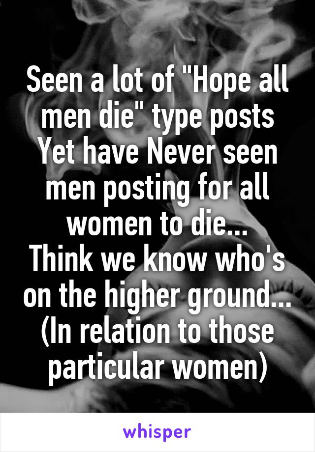 Seen a lot of "Hope all men die" type posts
Yet have Never seen men posting for all women to die...
Think we know who's on the higher ground...
(In relation to those particular women)