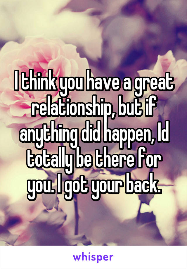 I think you have a great relationship, but if anything did happen, Id totally be there for you. I got your back.