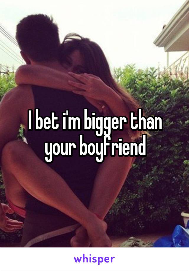 I bet i'm bigger than your boyfriend
