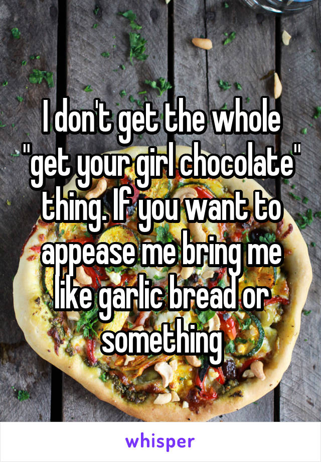 I don't get the whole "get your girl chocolate" thing. If you want to appease me bring me like garlic bread or something