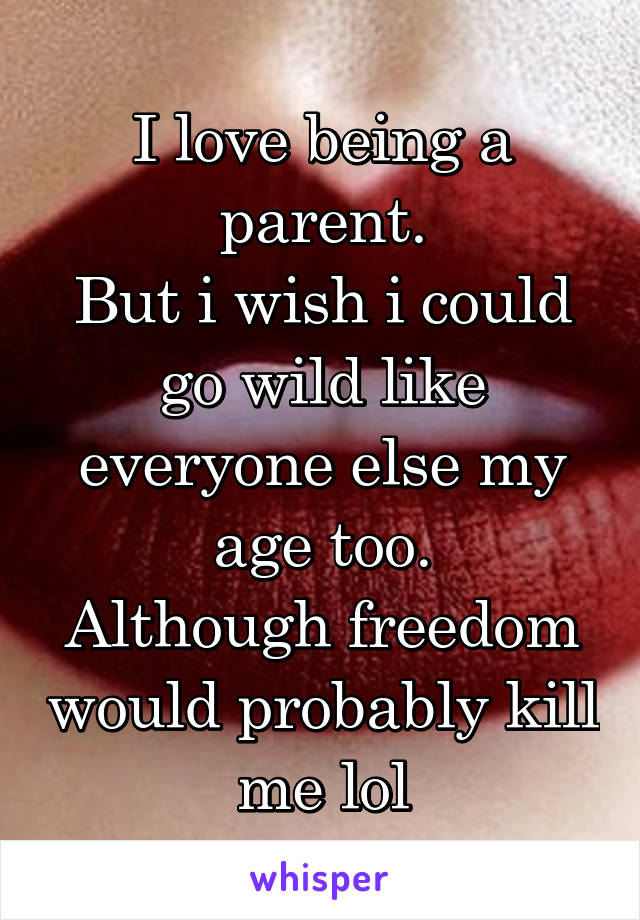 I love being a parent.
But i wish i could go wild like everyone else my age too.
Although freedom would probably kill me lol